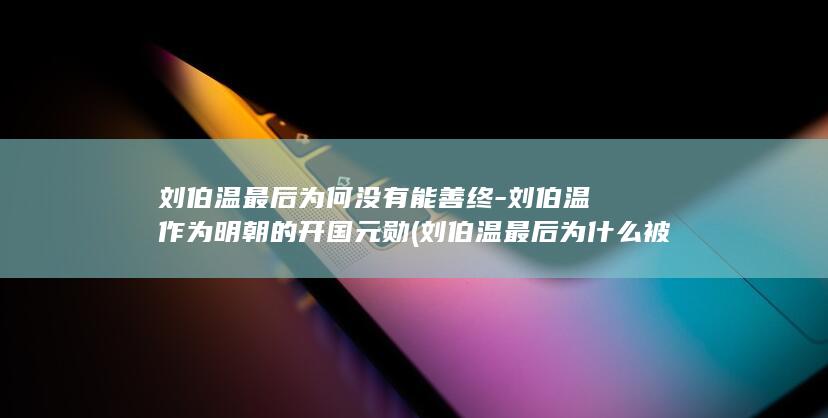 刘伯温最后为何没有能善终-刘伯温作为明朝的开国元勋 (刘伯温最后为什么被杀)(图1)
