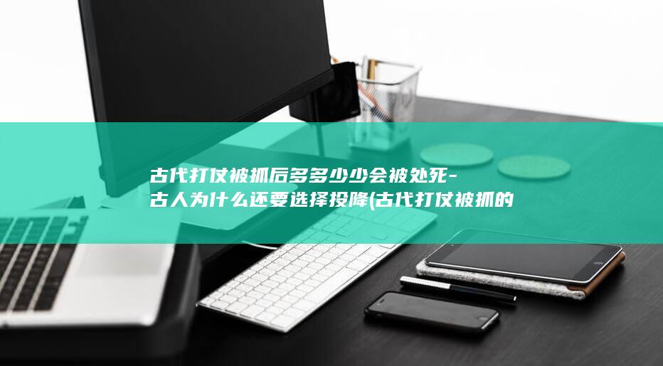 古代打仗被抓后多多少少会被处死-古人为什么还要选择投降 (古代打仗被抓的官员)(图1) 古代打仗被抓后多多少少会被处死-古人为什么还要选择投降 (古代打仗被抓的官员)(图1)
