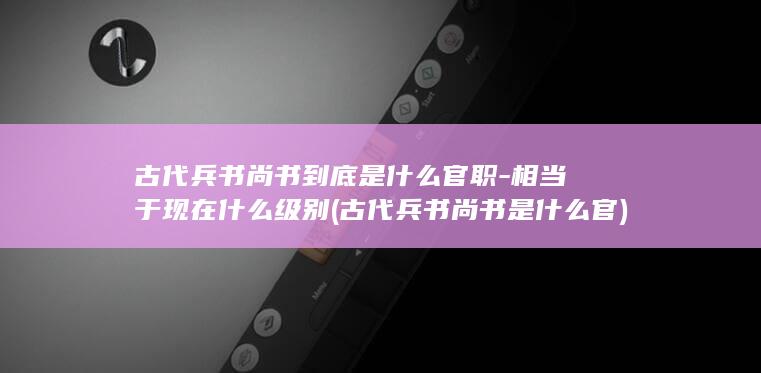 古代兵书尚书到底是什么官职-相当于现在什么级别 (古代兵书尚书是什么官)(图1) 古代兵书尚书到底是什么官职-相当于现在什么级别 (古代兵书尚书是什么官)(图1)