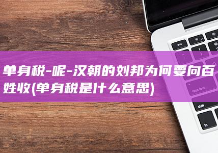 单身税-呢-汉朝的刘邦为何要向百姓收 (单身税是什么意思)(图1) 单身税-呢-汉朝的刘邦为何要向百姓收 (单身税是什么意思)(图1)