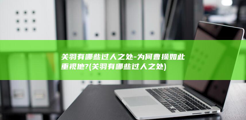 关羽有哪些过人之处-为何曹操如此重视他? (关羽有哪些过人之处)(图1)