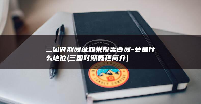 三国时期魏延如果投靠曹魏-会是什么地位 (三国时期魏延简介)(图1)