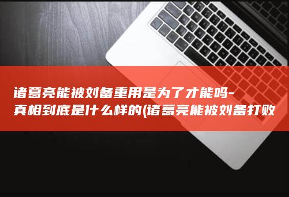 诸葛亮能被刘备重用是为了才能吗-真相到底是什么样的 (诸葛亮能被刘备打败吗)(图1)