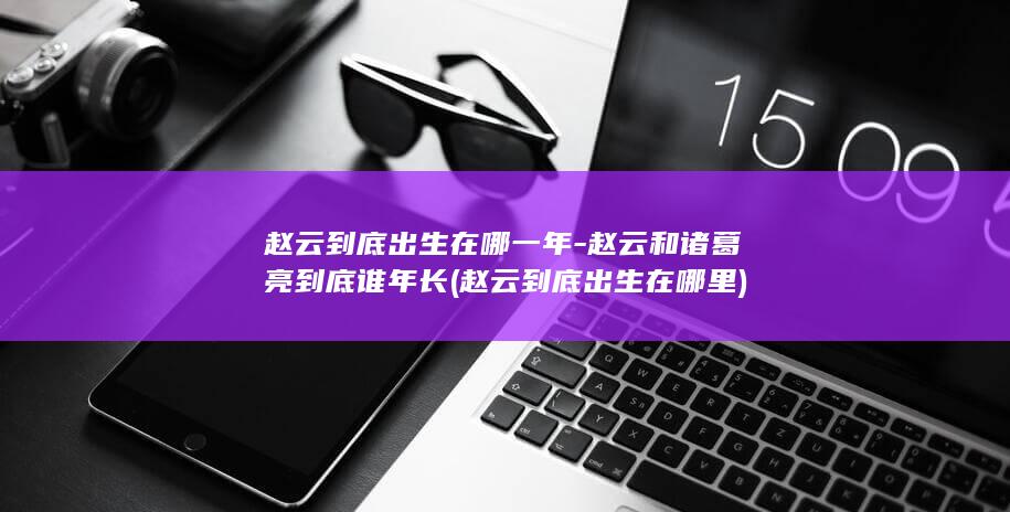 赵云到底出生在哪一年-赵云和诸葛亮到底谁年长 (赵云到底出生在哪里)(图1)