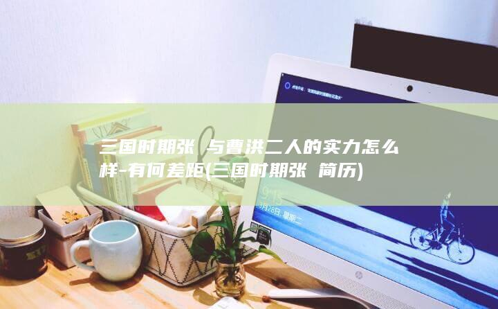 三国时期张郃与曹洪二人的实力怎么样-有何差距 (三国时期张郃简历)(图1)