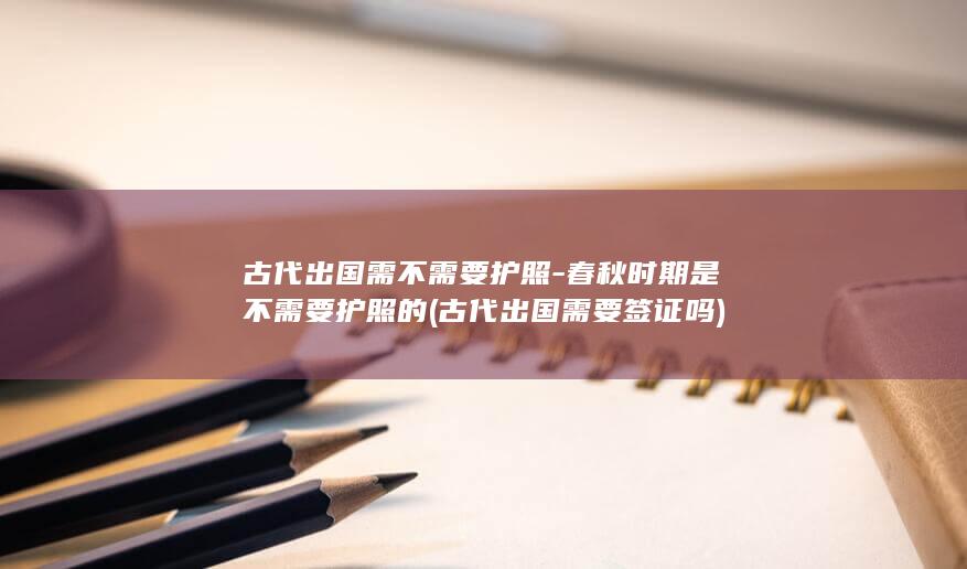 古代出国需不需要护照-春秋时期是不需要护照的 (古代出国需要签证吗)(图1) 古代出国需不需要护照-春秋时期是不需要护照的 (古代出国需要签证吗)(图1)