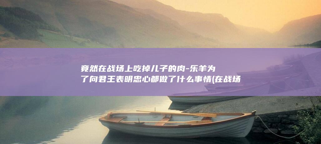 竟然在战场上吃掉儿子的肉-乐羊为了向君王表明忠心都做了什么事情 (在战场上战斗)(图1)
