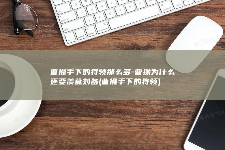 曹操手下的将领那么多-曹操为什么还要羡慕刘备 (曹操手下的将领)(图1)