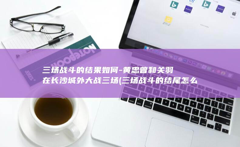 三场战斗的结果如何-黄忠曾和关羽在长沙城外大战三场 (三场战斗的结尾怎么写)(图1)