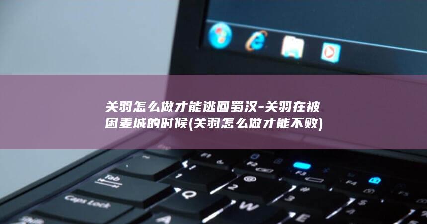 关羽怎么做才能逃回蜀汉-关羽在被困麦城的时候 (关羽怎么做才能不败)(图1)
