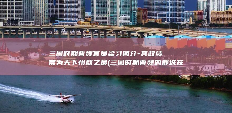 三国时期曹魏官员梁习简介-其政绩常为天下州郡之最 (三国时期曹魏的都城在哪里)(图1)