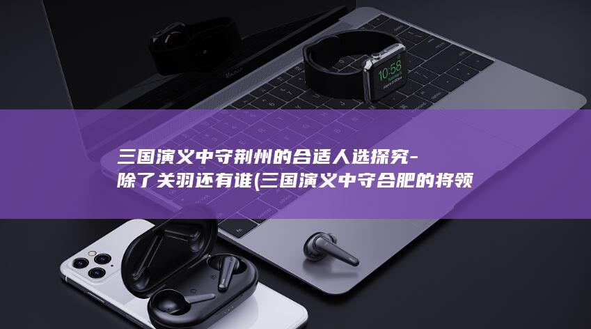 三国演义中守荆州的合适人选探究-除了关羽还有谁 (三国演义中守合肥的将领是谁)(图1)