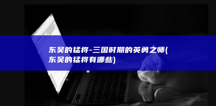 东吴的猛将-三国时期的英勇之师 (东吴的猛将有哪些)(图1)
