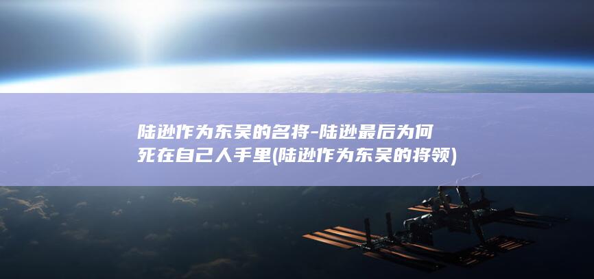 陆逊作为东吴的名将-陆逊最后为何死在自己人手里 (陆逊作为东吴的将领)(图1)