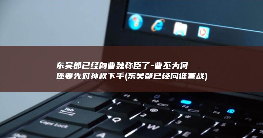 东吴都已经向曹魏称臣了-曹丕为何还要先对孙权下手 (东吴都已经向谁宣战)(图1)