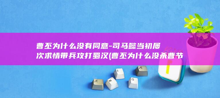 曹丕为什么没有同意-司马懿当初屡次求情带兵攻打蜀汉 (曹丕为什么没杀曹节)(图1)