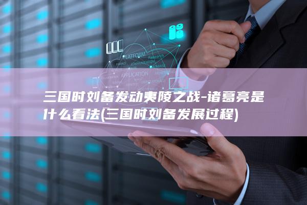 三国时刘备发动夷陵之战-诸葛亮是什么看法 (三国时刘备发展过程)(图1)