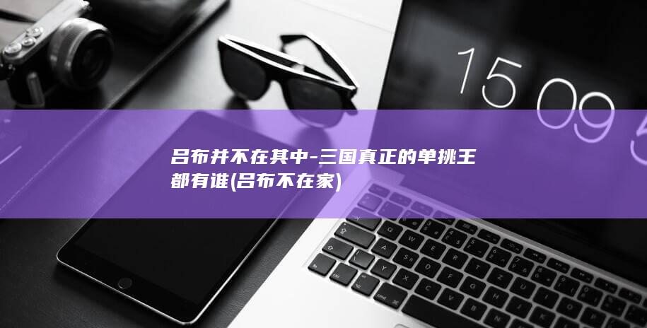 吕布并不在其中-三国真正的单挑王都有谁 (吕布不在家)(图1)