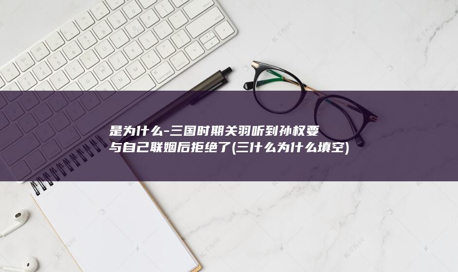 是为什么-三国时期关羽听到孙权要与自己联姻后拒绝了 (三什么为什么填空)(图1)