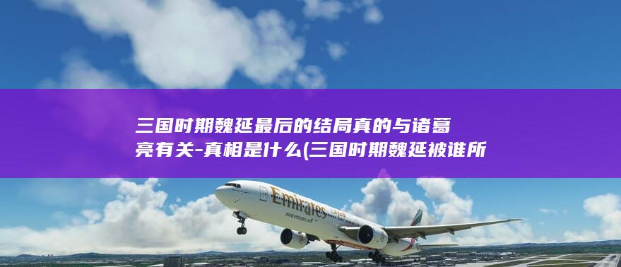 三国时期魏延最后的结局真的与诸葛亮有关-真相是什么 (三国时期魏延被谁所杀)(图1)