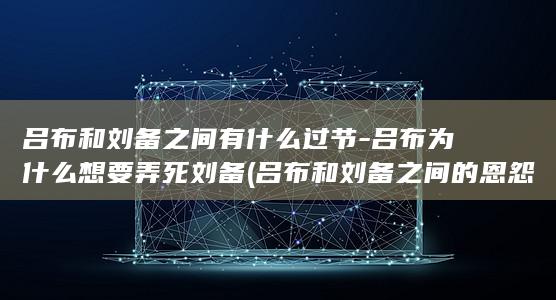 吕布和刘备之间有什么过节-吕布为什么想要弄死刘备 (吕布和刘备之间的恩怨)(图1)