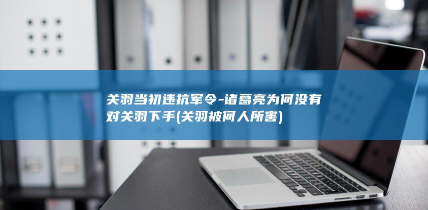 关羽当初违抗军令-诸葛亮为何没有对关羽下手 (关羽被何人所害)(图1)