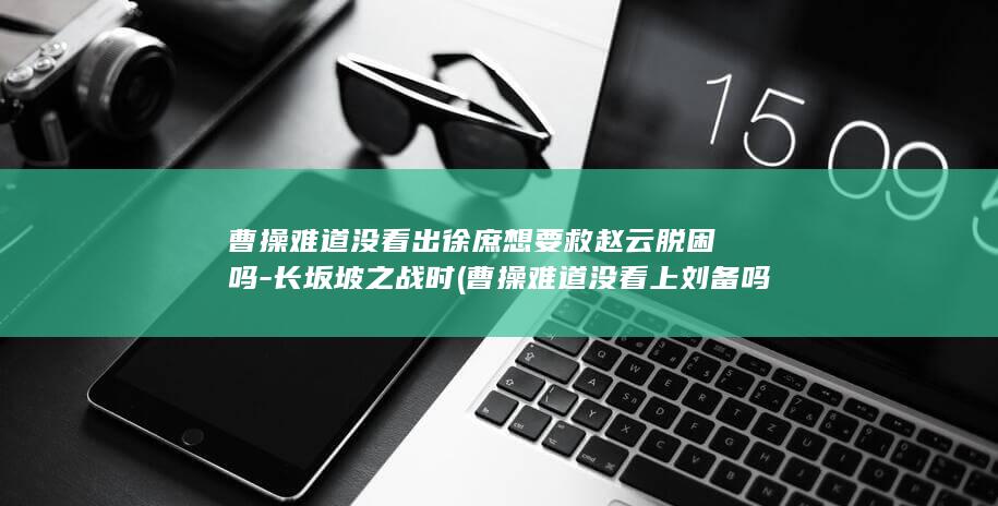 曹操难道没看出徐庶想要救赵云脱困吗-长坂坡之战时 (曹操难道没看上刘备吗)(图1)