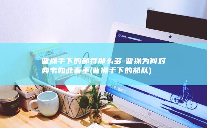曹操手下的部将那么多-曹操为何对典韦如此看重 (曹操手下的部队)(图1)