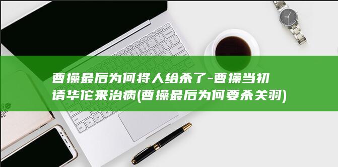 曹操最后为何将人给杀了-曹操当初请华佗来治病 (曹操最后为何要杀关羽)(图1)