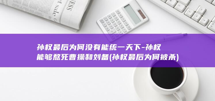 孙权最后为何没有能统一天下-孙权能够熬死曹操和刘备 (孙权最后为何被杀)(图1)