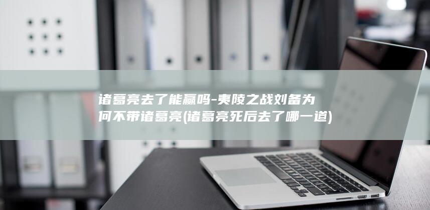 诸葛亮去了能赢吗-夷陵之战刘备为何不带诸葛亮 (诸葛亮死后去了哪一道)(图1)