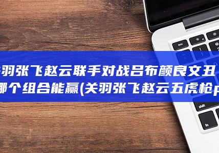 关羽张飞赵云联手对战吕布颜良文丑-哪个组合能赢 (关羽张飞赵云五虎枪pk赛季)(图1)