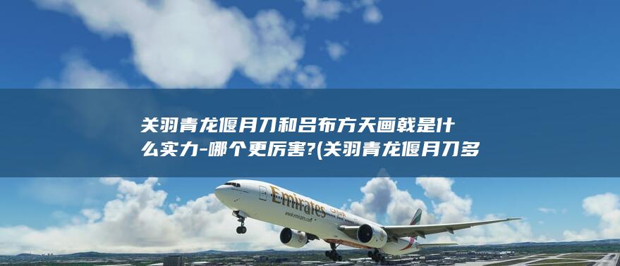 关羽青龙偃月刀和吕布方天画戟是什么实力-哪个更厉害? (关羽青龙偃月刀多重多少斤)(图1)