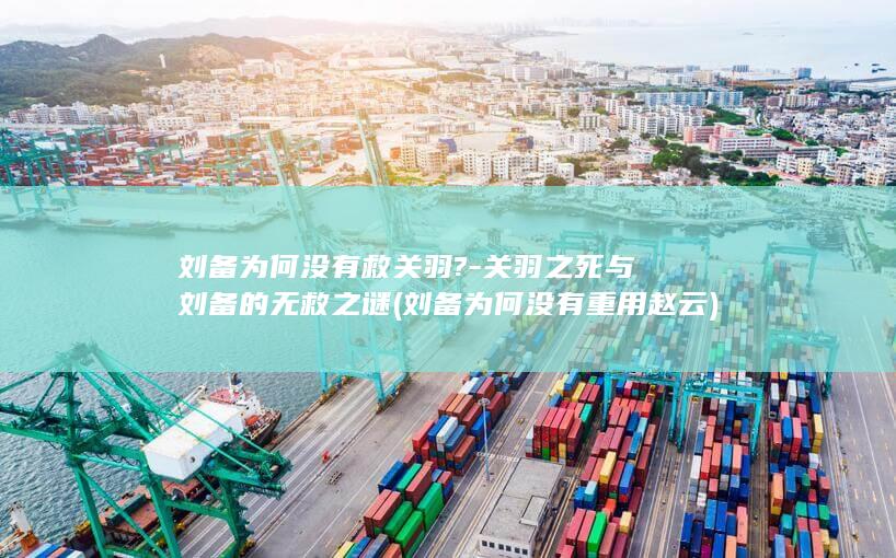 刘备为何没有救关羽?-关羽之死与刘备的无救之谜 (刘备为何没有重用赵云)(图1)