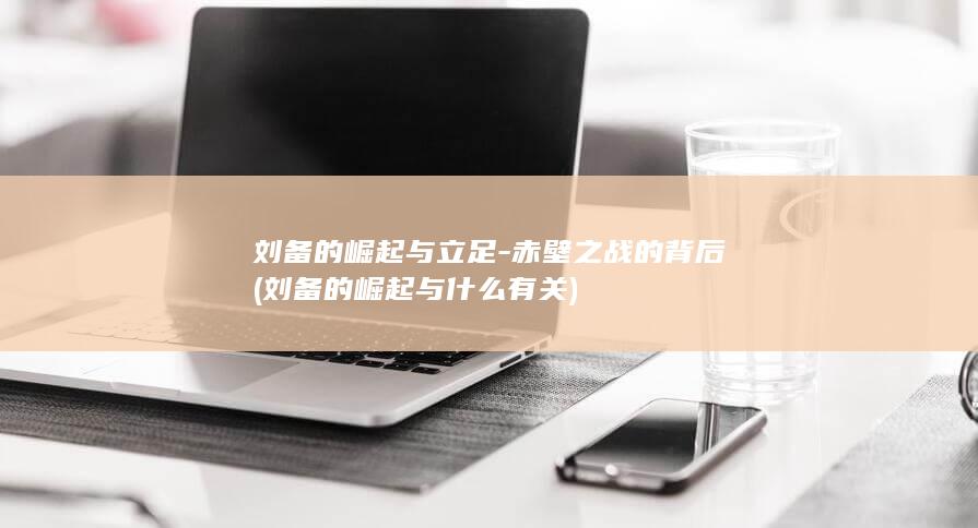 刘备的崛起与立足-赤壁之战的背后 (刘备的崛起与什么有关)(图1) 刘备的崛起与立足-赤壁之战的背后 (刘备的崛起与什么有关)(图1)