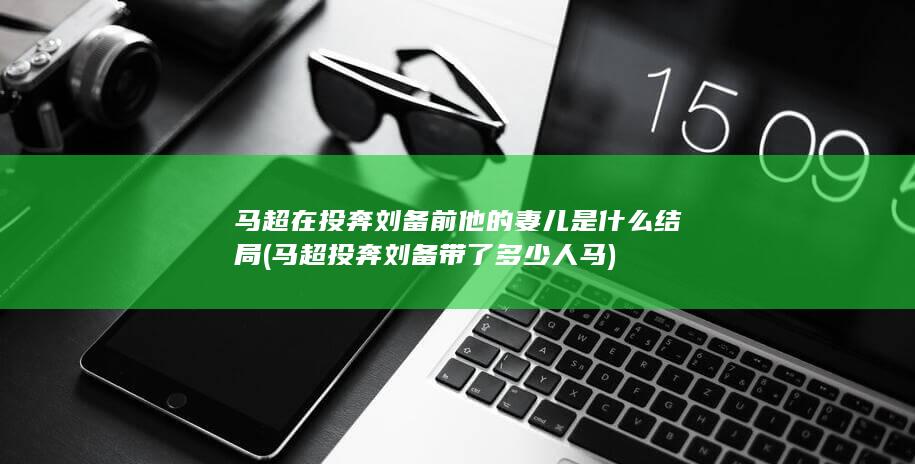 马超在投奔刘备前他的妻儿是什么结局 (马超投奔刘备带了多少人马)(图1)