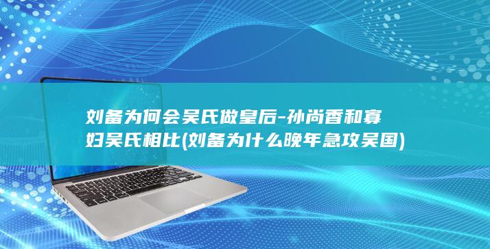 刘备为何会吴氏做皇后-孙尚香和寡妇吴氏相比 (刘备为什么晚年急攻吴国)(图1)