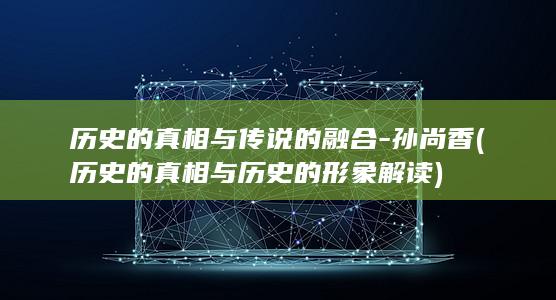 历史的真相与传说的融合-孙尚香 (历史的真相与历史的形象解读)(图1)