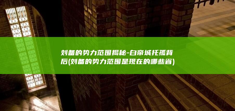 刘备的势力范围揭秘-白帝城托孤背后 (刘备的势力范围是现在的哪些省)(图1)