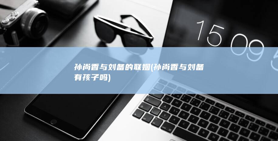 孙尚香与刘备的联姻 (孙尚香与刘备有孩子吗)(图1)