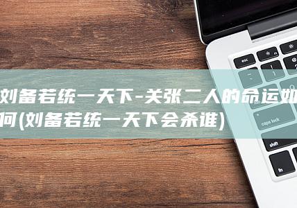 刘备若统一天下-关张二人的命运如何 (刘备若统一天下会杀谁)(图1) 刘备若统一天下-关张二人的命运如何 (刘备若统一天下会杀谁)(图1)