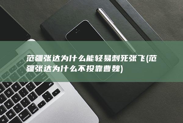 范疆张达为什么能轻易刺死张飞 (范疆张达为什么不投靠曹魏)(图1)