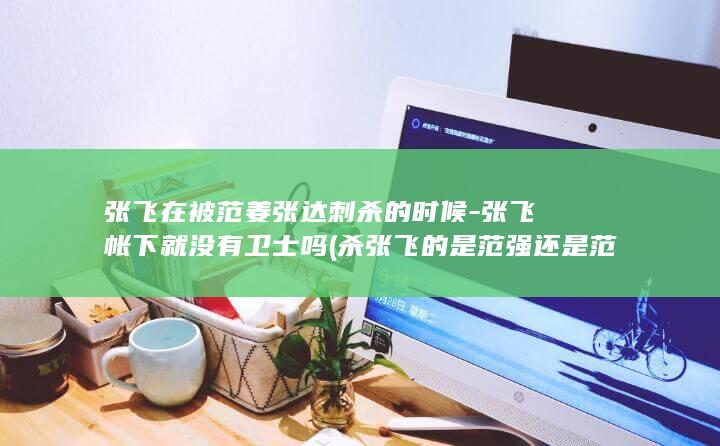 张飞在被范姜张达刺杀的时候-张飞帐下就没有卫士吗 (杀张飞的是范强还是范疆)(图1)
