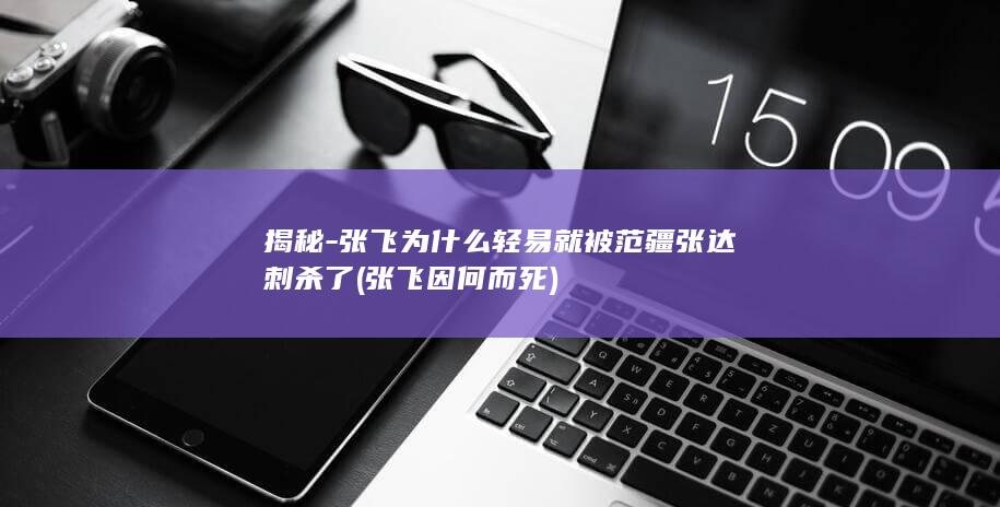 揭秘-张飞为什么轻易就被范疆张达刺杀了 (张飞因何而死)(图1)