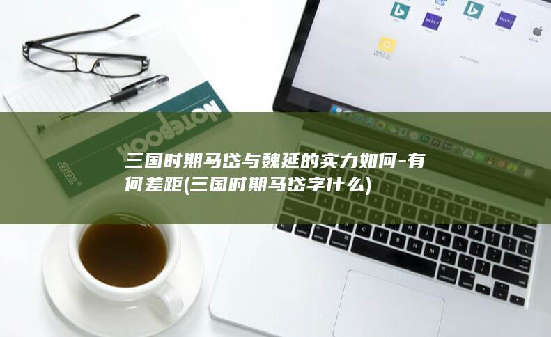 三国时期马岱与魏延的实力如何-有何差距 (三国时期马岱字什么)(图1)
