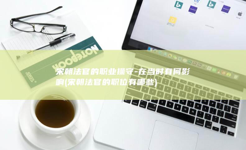 宋朝法官的职业操守-在当时有何影响 (宋朝法官的职位有哪些)(图1) 宋朝法官的职业操守-在当时有何影响 (宋朝法官的职位有哪些)(图1)