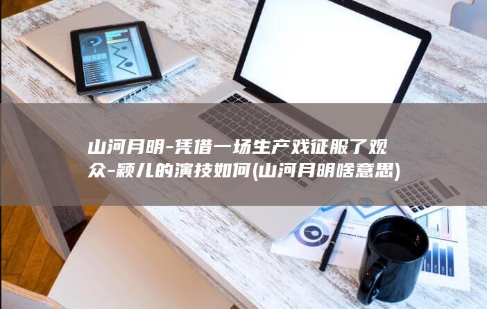 山河月明-凭借一场生产戏征服了观众-颖儿的演技如何 (山河月明啥意思)(图1)