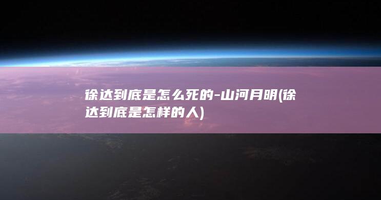 徐达到底是怎么死的-山河月明 (徐达到底是怎样的人)(图1)