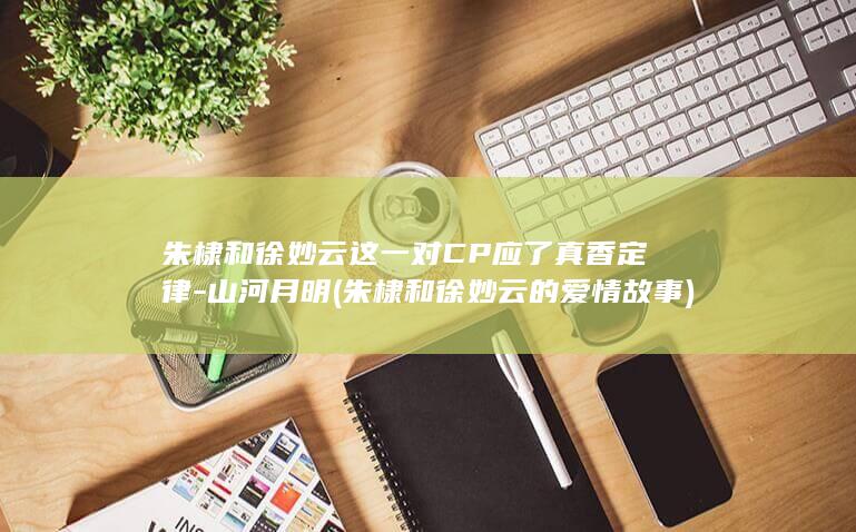 朱棣和徐妙云这一对CP应了真香定律-山河月明 (朱棣和徐妙云的爱情故事)(图1)