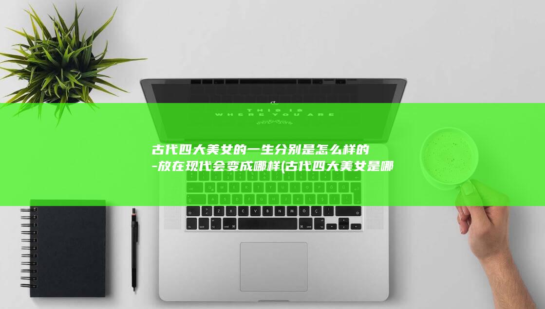 古代四大美女的一生分别是怎么样的-放在现代会变成哪样 (古代四大美女是哪四位)(图1)